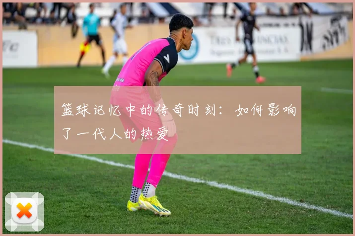 篮球记忆中的传奇时刻：如何影响了一代人的热爱
