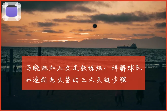 马晓旭加入女足教练组，详解球队加速新老交替的三大关键步骤