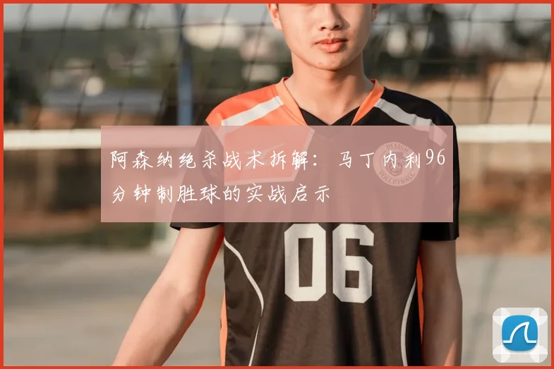 阿森纳绝杀战术拆解：马丁内利96分钟制胜球的实战启示