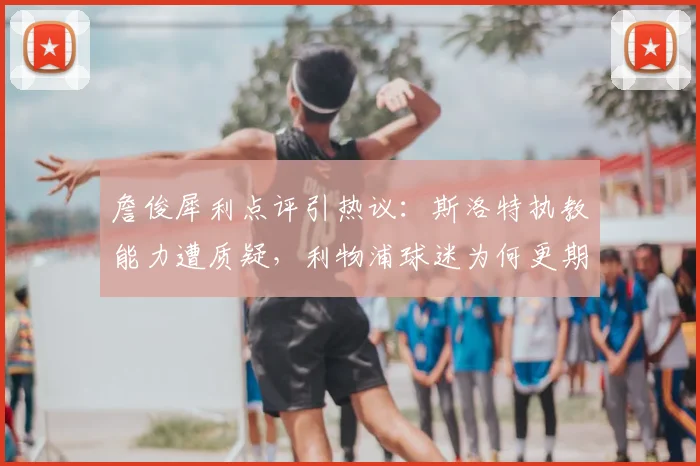 詹俊犀利点评引热议：斯洛特执教能力遭质疑，利物浦球迷为何更期待阿隆索？