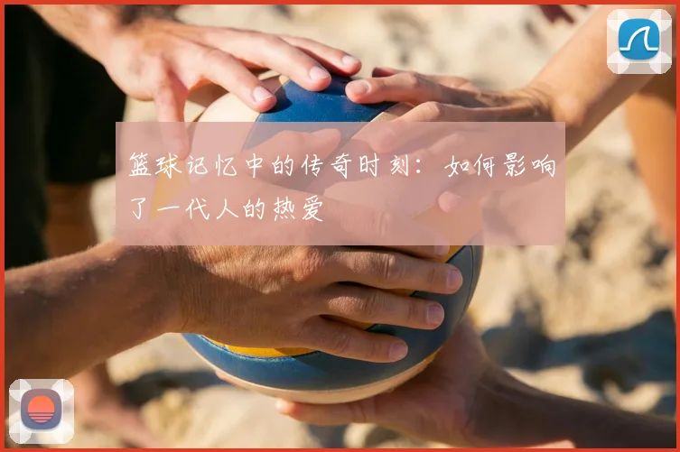篮球记忆中的传奇时刻：如何影响了一代人的热爱