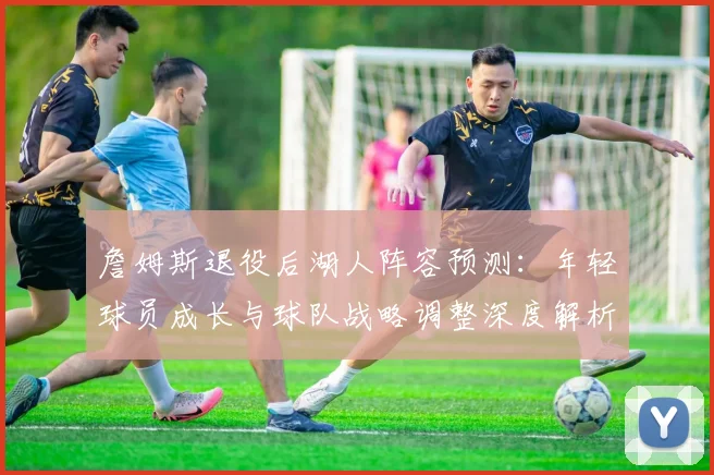 詹姆斯退役后湖人阵容预测:年轻球员成长与球队战略调整深度解析