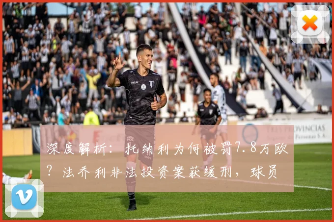 深度解析：托纳利为何被罚7.8万欧？法乔利非法投资案获缓刑，球员涉足投资风险有多大？