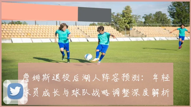 詹姆斯退役后湖人阵容预测：年轻球员成长与球队战略调整深度解析