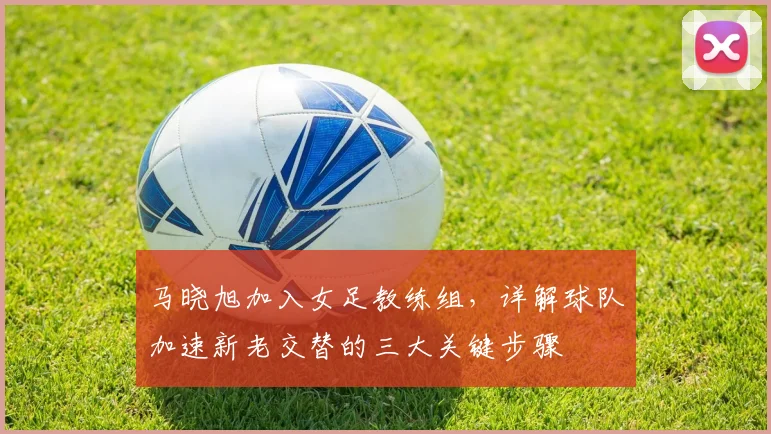 马晓旭加入女足教练组，详解球队加速新老交替的三大关键步骤